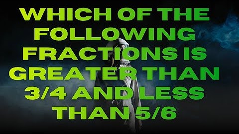 WHICH OF THE FOLLOWING FRACTIONS IS GREATER THEN 3/4 AND LESS THEN 5/6?