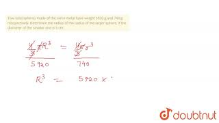 Tow solid spheres made of the same metal have weight 5920 g and 740 g, resopectively. Determine