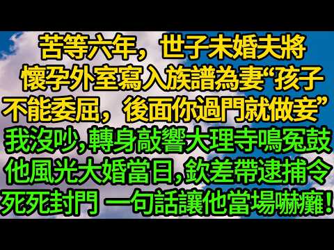 苦等六年，世子未婚夫將懷孕外室寫入族譜為妻“委屈你過門做妾”我沒吵，轉身敲響大理寺鳴冤鼓。他風光大婚當日，欽差帶逮捕令死死封門，一句話讓他當場嚇癱！