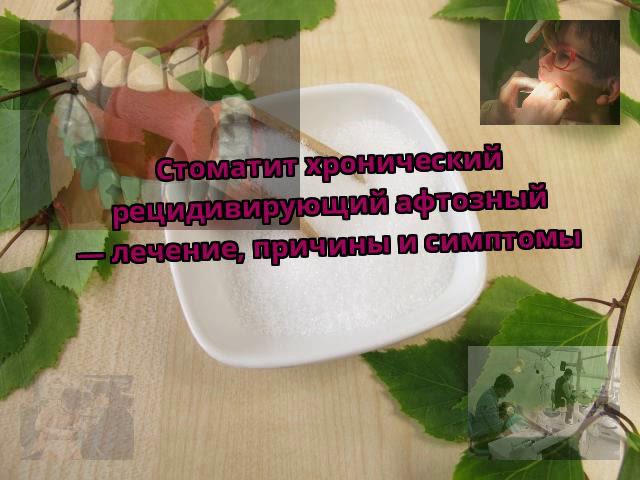 Стоматит хронический рецидивирующий афтозный — лечение, причины и симптомы