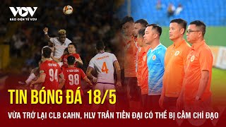 Tin bóng đá 18/5: Vừa trở lại CLB CAHN, HLV Trần Tiến Đại có thể bị cấm chỉ đạo | Báo Điện tử VOV