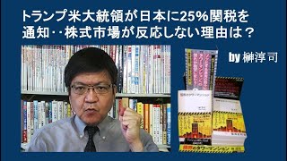 トランプ米大統領が日本に25％関税を通知‥株式市場が反応しない理由は？　by榊淳司