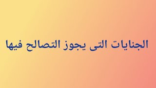 الجنايات التى يجوز فيها التصالح والإجراءات المتبعة فى ذلك فى مرحلة التحقيق والمحاكمة وتنفيذ العقوبة