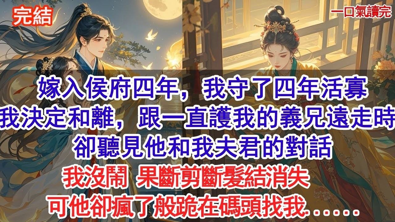 嫁入侯府四年，我守了四年活寡，我決定和離，跟一直護著我的義兄遠走時，卻聽見他和我夫君的對話，我沒鬧，果斷剪斷髮結消失，可他卻瘋了般跪在碼頭找我......#古風#追妻火葬場#愛情#小說