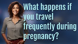 What happens if you travel frequently during pregnancy?