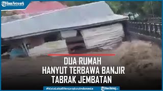 Detik-detik Dua Rumah Hanyut Terbawa Banjir Tabrak Jembatan