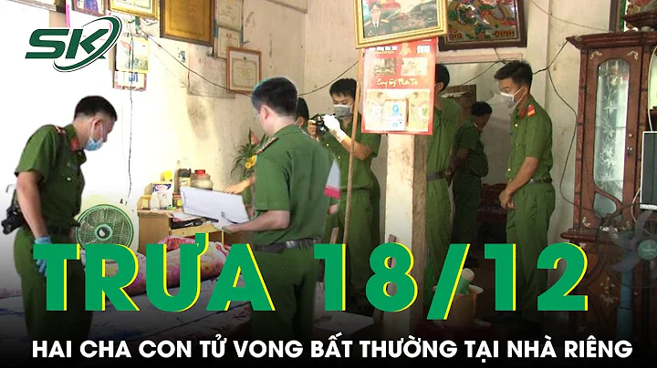 Trưa 18/12: Bàng hoàng phát hiện 2 cha con tử vong bất thường tại nhà riêng, công an điều tra khẩn