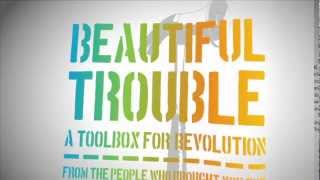 Beautiful Trouble
Beautiful Trouble: A Toolbox for Revolution puts the accumulated wisdom of decades of creative protest into the hands of the next generation of change-makers.
Over 60 cutting-edge organizers and artists from across our many movements came together to build this accessible matrix of best practices in creative campaigning. It show cases the synergies that are possible when artistic imagination is twinned with shrewd political strategy.
More than a book, Beautiful Trouble is also a robust web toolbox that will evolve in real time with new social movements and their latest tactical innovations.
Book and ebook available at www.beautifultrouble.org & www.orbooks.com Beautiful Trouble