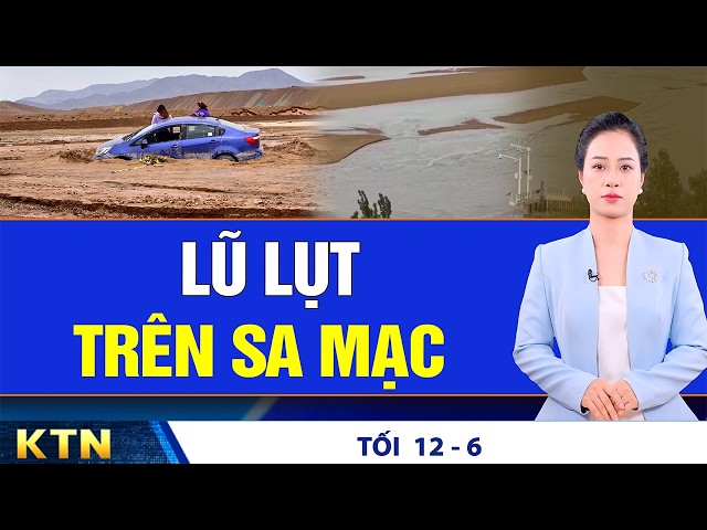 TỐI 12/6: Lũ lụt trên sa mạc ở Tân Cương, Trung Quốc; VN: Bắt giữ hàng chục người lừa đảo trực tuyến