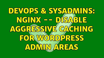 DevOps & SysAdmins: Nginx -- disable aggressive caching for Wordpress admin areas (2 Solutions!!)