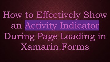 How to Effectively Show an Activity Indicator During Page Loading in Xamarin.Forms