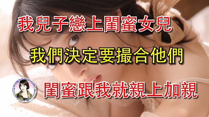 我儿子恋上闺蜜女儿，我们决定要撮合他们，闺蜜跟我就亲上加亲... - 天天要闻