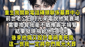 重生我關斷電話磚頭聯係墓葬中心，前世老公白月光來電說他腎衰竭，需要換腎我毫不猶豫簽字捐腎，結果發現捐給他白月光，後來他倆又設計車禍害死我，這一世我一定將你們風光大葬