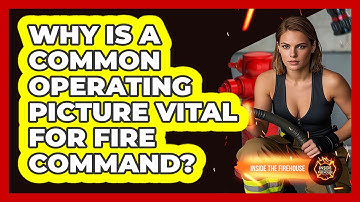 Why Is A Common Operating Picture Vital For Fire Command? - Inside the Firehouse
