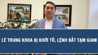 Tin Nóng Lê Trung Khoa Bị Khởi Tố, Lệnh Bắt Tạm Giam