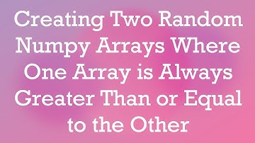 Creating Two Random Numpy Arrays Where One Array is Always Greater Than or Equal to the Other