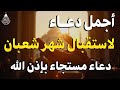 دعاء لإستقبال شهر شعبان دعاء اول يوم من شهر شعبان المبارك لجلب الرزق والفرج العاجل بإذن الله 