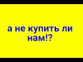 А НЕ КУПИТЬ ЛИ НАМ ?