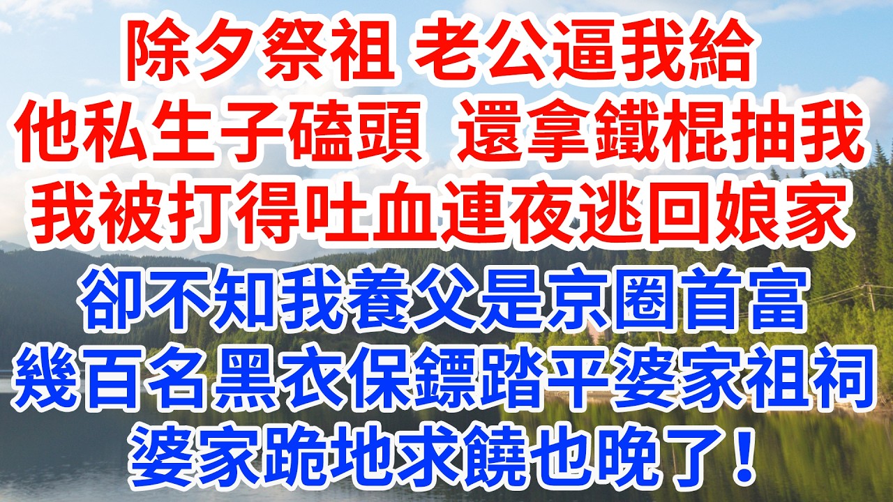 除夕祭祖 老公逼我給他家私生子磕頭還拿鐵棍抽我，我被打得吐血連夜逃回娘家，卻不知我養父是京圈首富,幾百名黑衣保鏢踏平婆家祖祠，婆家跪地求饒也晚了！