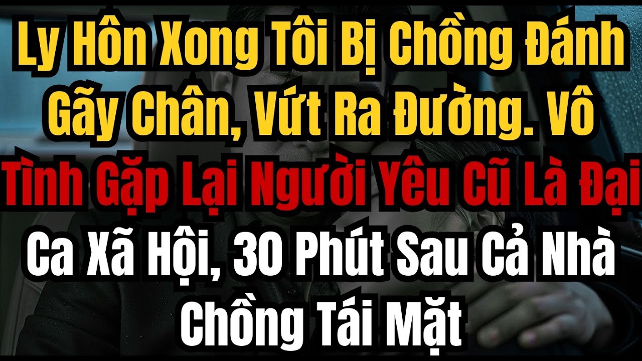 Ly Hôn Xong Tôi Bị Chồng Đánh Gãy Chân, Vứt Ra Đường  Vô Tình Gặp Lại Người Yêu Cũ Là Đại Ca Xã Hội
