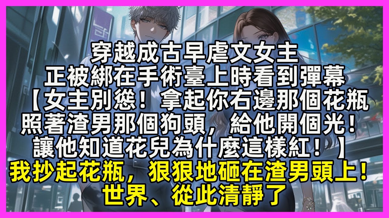 穿越成古早虐文女主，正被綁在手術臺上時看到彈幕【女主別慫！拿起你右邊那個花瓶，照著渣男那個狗頭，給他開個光！讓他知道花兒為什麼這樣紅！】我抄起花瓶，狠狠地砸在渣男頭上！世界、從此清靜了