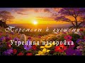 Перемены к лучшему. Настройка на новый день. Медитация-аффирмация.