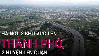 Hà Nội: 2 khu vực sẽ lên thành phố và 2 huyện lên quận | VTC Now