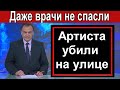 Убили прямо на улице известного АРТИСТА