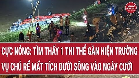 Cực nóng: Tìm thấy 1 thi thể gần hiện trường vụ chú rể mất tích dưới sông vào ngày cưới