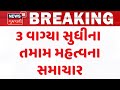 Gujarat Breaking News | 3 વાગ્યા સુધીના તમામ મહત્વના સમાચાર | Breaking News | News of The Day