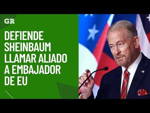 Defiende Sheinbaum llamar aliado a Embajador de EU