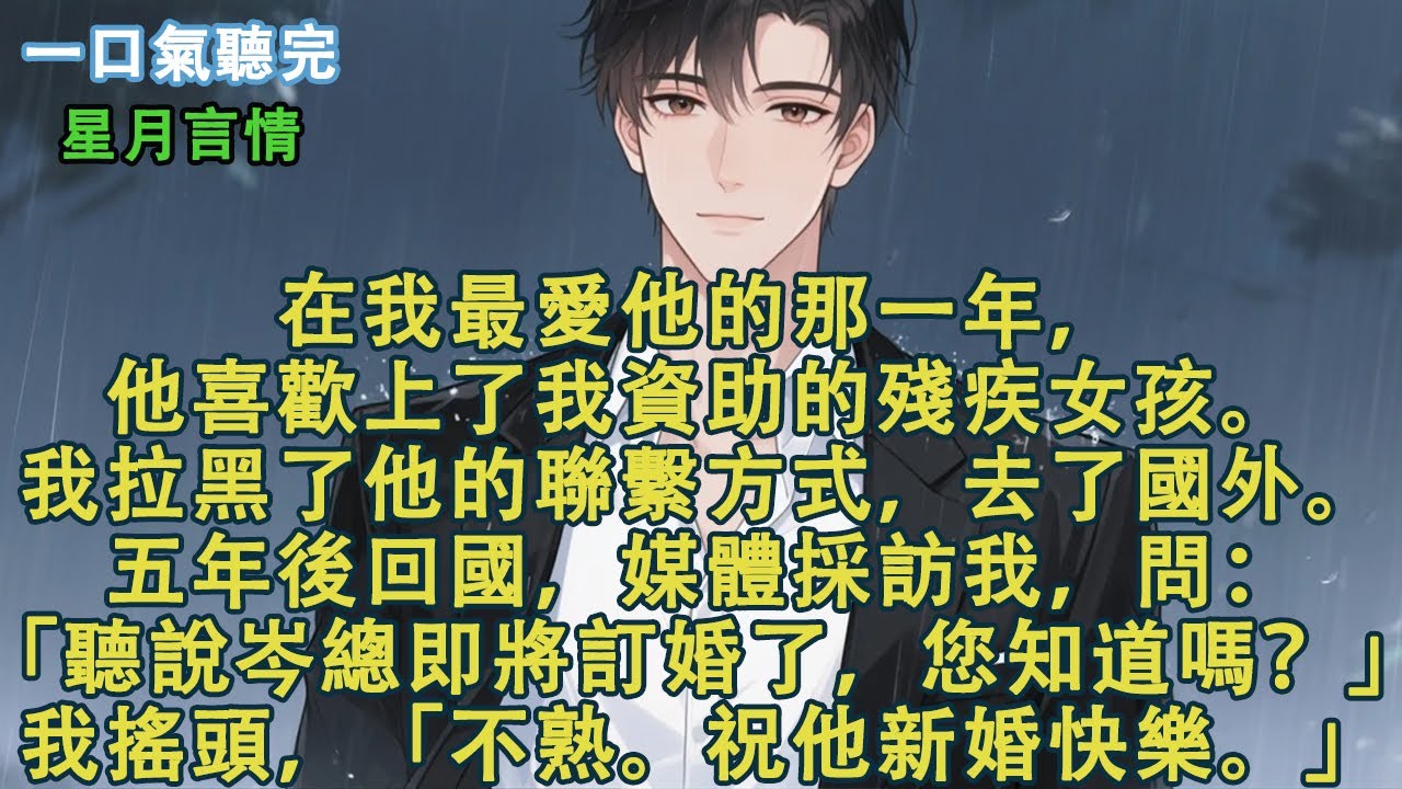 在我最愛他的那一年，他喜歡上了我資助的殘疾女孩。我拉黑了他的聯繫方式，去了國外。五年後回國，媒體採訪我，問：「聽說岑總即將訂婚了，您知道嗎？」我搖頭，「不熟。祝他新婚快樂。」#小說 #有聲書 #言情