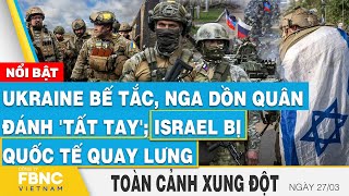 Toàn cảnh xung đột 27\/3 | Ukraine bế tắc, Nga dồn quân đánh 'tất tay'; Israel bị quốc tế quay lưng