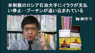 米制裁のロシア石油大手にイラクが支払い停止‥プーチンが追い込まれている　by榊淳司
