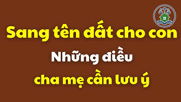 Sang tên đất cho con: Những điều cha mẹ cần lưu ý | Luật Đất đai mới nhất