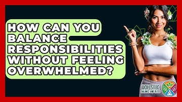 How Can You Balance Responsibilities Without Feeling Overwhelmed? - Holistic Balance And Bliss