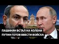 Пашинян встал на колени. ПУТИН ВВОДИТ ВОЙСКА.