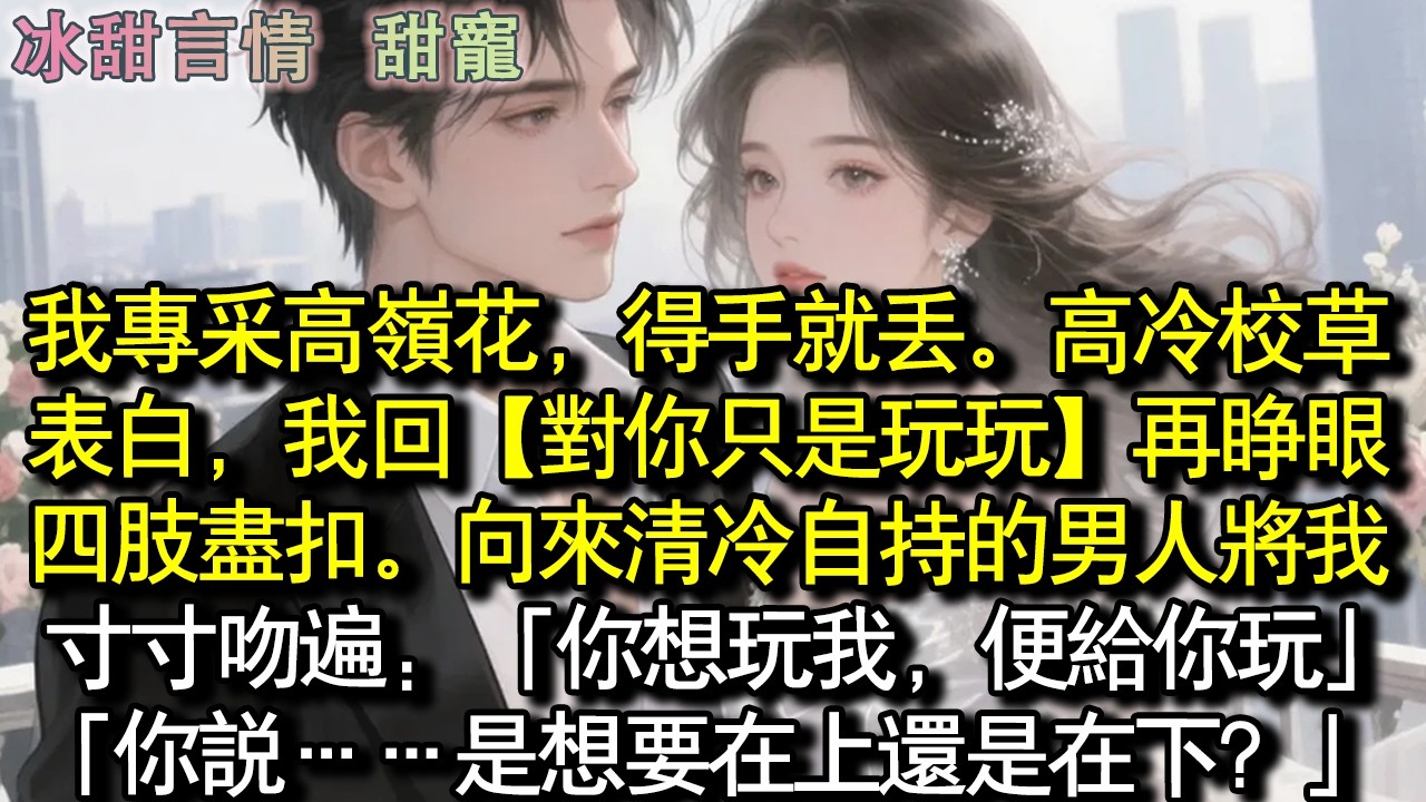 我專採高嶺花，得手就丟。高冷校草表白，我回【對你，只是玩玩】再睜眼，四肢盡扣。向來清冷自持的男人將我寸寸吻遍：「你想玩我，便給你玩」「你說……是想要在上還是在下？」#完結 #愛情 #故事