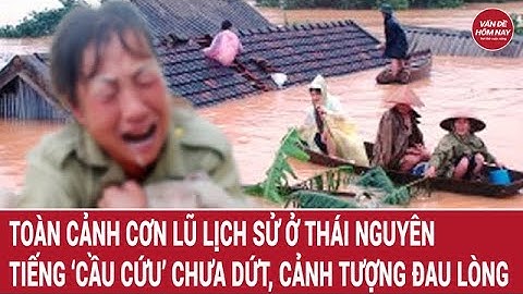Toàn cảnh cơn lũ lịch sử ở Thái Nguyên: tiếng ‘cầu cứu’ chưa dứt, cảnh tượng quá đau lòng