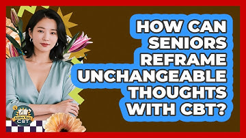 How Can Seniors Reframe Unchangeable Thoughts With CBT? - Golden Years CBT