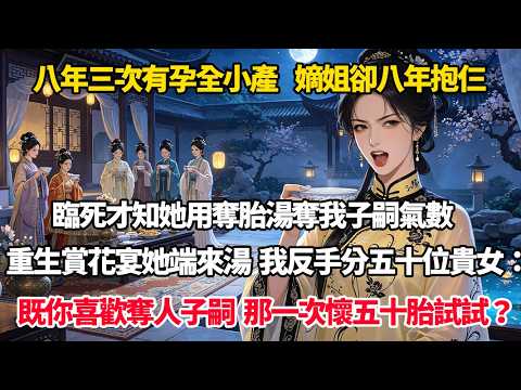 八年三次有孕全小產，嫡姐卻八年抱仨，臨死才知她用奪胎湯奪我子嗣氣數，重生賞花宴她端來那湯，我反手分五十位貴女：既你喜歡奪人子嗣，那一次懷五十胎試試？#完結小說#重生#復仇#大女主#權謀#穿書#爽文