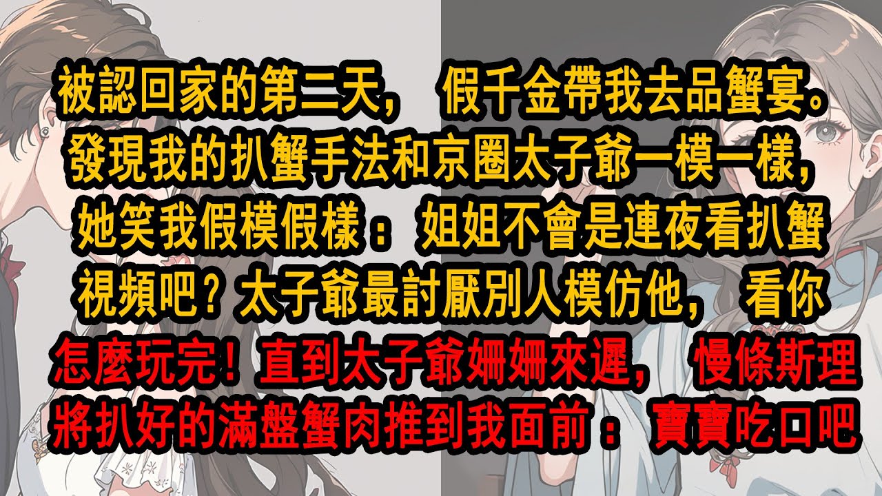 被認回家的第二天，假千金帶我去品蟹宴。發現我的扒蟹和京圈太子爺一模一樣，她笑我：姐姐不會是連夜看扒蟹視頻吧？太子爺最討厭別人模仿他，直到太子爺姍姍來遲，慢條斯理將扒好的滿盤蟹肉推到我面前：寶寶吃口吧