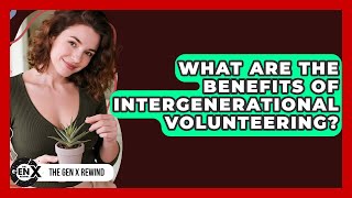What Are The Benefits Of Intergenerational Volunteering? - The Gen X Rewind