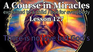 Lesson 127: There is no love but God’s. ACIM explained to a child (but for everybody)