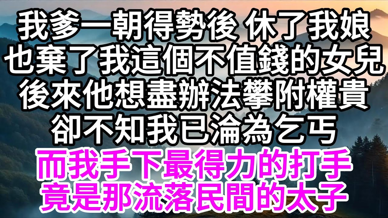 我爹一朝得勢後，休了我娘，也棄了我這個不值錢的女兒，後來他想盡辦法攀附權貴，卻不知，我已淪為乞丐，而我手下最得力的打手，竟是那流落民間的太子 【美好人生】