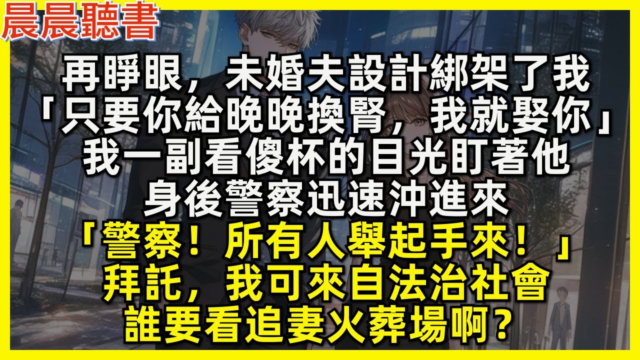 再睜眼，未婚夫設計綁架了我「只要你給晚晚換腎，我就娶你」我一副看傻杯的目光盯著他，身後警察迅速沖進來「警察！所有人舉起手來！」拜託，我可來自法治社會，誰要看追妻火葬場啊？