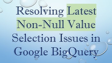 Resolving Latest Non-Null Value Selection Issues in Google BigQuery