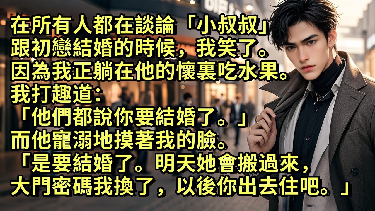 在所有人都在談論「小叔叔」跟初戀結婚的時候，我笑了。因為我正躺在他的懷裏吃水果。我打趣道「他們都說你要結婚了。」他寵溺地摸著我的臉。「是要結婚了。明天她會搬過來，大門密碼我換了，以後你出去住吧。」