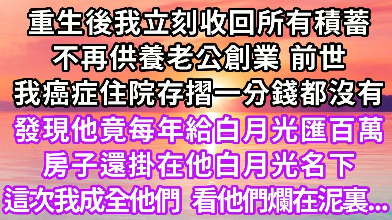 重生後我立刻收回所有積蓄，不再供養老公創業，前世我癌症住院存摺一分錢都沒有，發現他竟每年給白月光匯百萬，房子還掛在他白月光名下，這次我成全他們 ，看他們爛在泥裏..