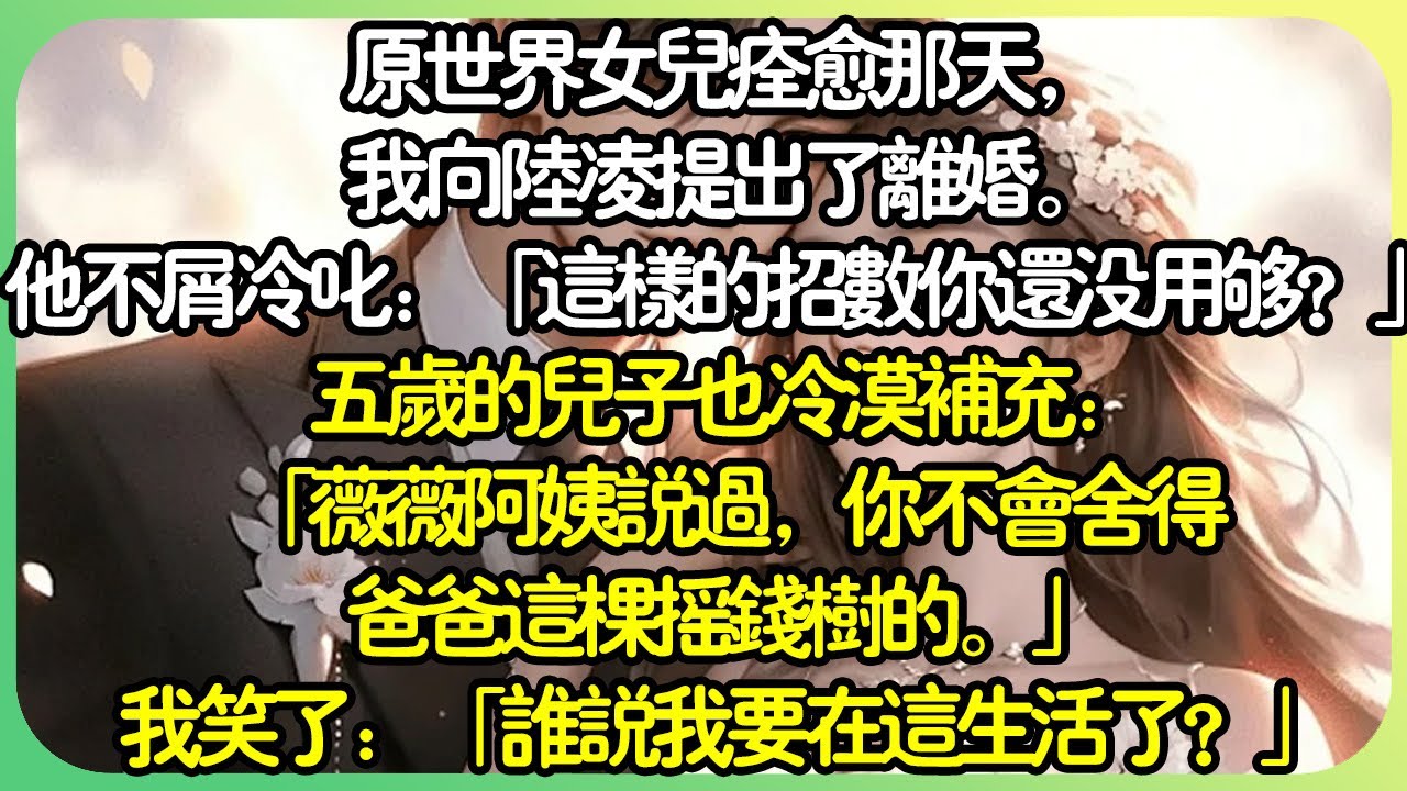 【全文完结】原世界女兒痊癒那天，我向陸凌提出了離婚。他不屑冷叱：「這樣的招數你還沒用夠？」五歲的兒子也冷漠補充：「薇薇阿姨說過，你不會捨得爸爸這棵搖錢樹的。」我笑了，他們，也太高估自己了。#薄荷听书